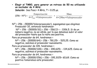 • Elegir el TMR0, para generar un retraso de 50 ms utilizando
         un oscilador de 4 MHz.
         Solución: Sea Fosc= 4 MHz, T = 0.25 μs.
                                  Temporización                     50ms
            (256 – N10) =                              =
                            4  TOSC  Valorpreescaler   4  250ns Valorpreescaler

       N10 = 256 - (50000/Valorpreescaler), supongamos que elegimos
          Preescaler 32, entonces tendremos=
           N10 = 256 - (50000/32) = 256 – 1562,5 = - 1306,5. Si da un
          número negativo, no es válido, por lo que debemos subir el valor
          del preescaler hasta que la resta sea positiva.
       Para un preescaler de 64, tendremos =
          N10 = 256 - (50000/64) = 256 – 781,25= - 525,25. Como es
          negativo, subimos el preescaler nuevamente.
       Para un preescaler de 128, tendremos =
          N10 = 256 - (50000/128) = 256 – 390,625= - 134,625. Como es
          negativo, subimos el preescaler nuevamente.
       Para un preescaler de 64, tendremos =
          N10 = 256 - (50000/256) = 256 – 195,3125= 60,69. Como es
          positivo tomaremos este preescaler.
Microcontroladores I                                                            Prof. Luis Zurita
 