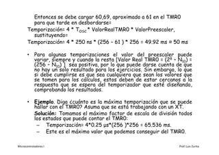 Entonces se debe cargar 60,69, aproximado a 61 en el TMR0
         para que tarde en desbordarse=
       Temporización= 4 * TOSC * ValorRealTMR0 * ValorPreescaler,
         sustituyendo=
       Temporización= 4 * 250 ns * (256 – 61 ) * 256 = 49.92 ms ≈ 50 ms

       • Para algunas temporizaciones el valor del preescaler puede
         variar, siempre y cuando la resta [Valor Real TMR0 = (28 – N10) =
         (256 – N10) ] sea positiva, por lo que puede darse cuenta de que
         no hay un solo resultado para los ejercicios. Sin embargo, lo que
         si debe cumplirse es que sea cualquiera que sean los valores que
         se tomen para los cálculos, estos deben de estar cercanos a la
         respuesta que se espera del temporizador que esté diseñando,
         comprobando los resultados.

       • Ejemplo. Diga ¿cuánto es la máxima temporización que se puede
         hallar con el TMR0? Asuma que se está trabajando con un XT.
         Solución: Tomamos el máximo factor de escala de división todos
         los estados que puede contar el TMR0:
          – Temporización= 4*0.25 μs*(256 )*256 = 65.536 ms.
          – Este es el máximo valor que podemos conseguir del TMR0.

Microcontroladores I                                                Prof. Luis Zurita
 