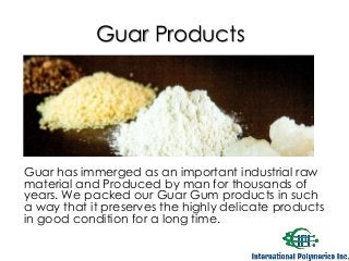 Guar Products 
Guar has immerged as an important industrial raw 
material and Produced by man for thousands of 
years. We packed our Guar Gum products in such 
a way that it preserves the highly delicate products 
in good condition for a long time. 
 