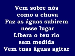 Vem sobre nós  como a chuva Faz as águas subirem  nesse lugar Libera o teu rio  sem medida  Vem tuas águas agitar  