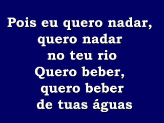 Pois eu quero nadar,  quero nadar  no teu rio Quero beber,  quero beber de tuas águas 