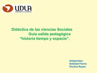 Didáctica de las ciencias Sociales
Guía salida pedagógica
“historia tiempo y espacio”.

Integrantes:
Soledad Flores
Paulina Reyes

 