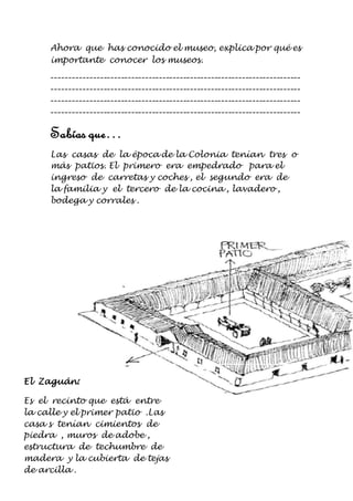 Ahora que has conocido el museo, explica por qué es 
importante conocer los museos. 
------------------------------------------------------------------------ 
------------------------------------------------------------------------ 
------------------------------------------------------------------------ 
------------------------------------------------------------------------ 
Sabías que… 
Las casas de la época de la Colonia tenían tres o 
más patios. El primero era empedrado para el 
ingreso de carretas y coches , el segundo era de 
la familia y el tercero de la cocina , lavadero , 
bodega y corrales . 
El Zaguán: 
Es el recinto que está entre 
la calle y el primer patio .Las 
casa s tenían cimientos de 
piedra , muros de adobe , 
estructura de techumbre de 
madera y la cubierta de tejas 
de arcilla . 
 