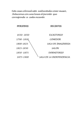 Esta casa colonial está ambientada como museo, 
.Relaciona con una línea el periodo que 
corresponde a cada reciento. 
PERIODOS RECINTOS 
1650- 1850 ESCRITORIO 
1790- 1830 COMEDOR 
1800-1825 SALA DE IMAGINERIA 
1825-1850 SALON 
1850 -1875 DORMITORIO 
1875-1900 SALA DE LA INDEPENDENCIA 
 