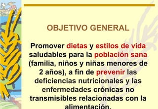 OBJETIVO GENERAL

 Promover dietas y estilos de vida
saludables para la población sana
(familia, niños y niñas menores de
   2 años), a fin de prevenir las
  deficiencias nutricionales y las
    enfermedades crónicas no
transmisibles relacionadas con la
 