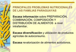 PRINCIPALES PROBLEMAS NUTRICIONALES
DE LAS FAMILIAS PARAGUAYAS

Escasa información sobre PREPARACIÓN,
COMBINACIÓN, COMPOSICIÓN Y
DISTRIBUCIÓN DE ALIMENTOS a nivel
intrafamiliar.

Escasa diversificación y utilización de productos
agrícolas de autoconsumo.

Escasa revalorización de alimentos autóctonos.
 