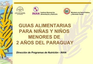 Instituto Nacional de      Ministerio de Salud Pública
                    Alimentación y Nutrición   y Bienestar Social




 GUIAS ALIMENTARIAS
 PARA NIÑAS Y NIÑOS
    MENORES DE
2 AÑOS DEL PARAGUAY
Dirección de Programas de Nutrición - INAN
 