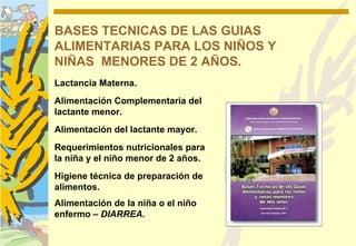 BASES TECNICAS DE LAS GUIAS
ALIMENTARIAS PARA LOS NIÑOS Y
NIÑAS MENORES DE 2 AÑOS.
Lactancia Materna.
Alimentación Complementaria del
lactante menor.
Alimentación del lactante mayor.
Requerimientos nutricionales para
la niña y el niño menor de 2 años.
Higiene técnica de preparación de
alimentos.
Alimentación de la niña o el niño
enfermo – DIARREA.
 
