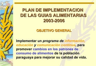PLAN DE IMPLEMENTACION
  DE LAS GUIAS ALIMENTARIAS
           2003-2006

            OBJETIVO GENERAL


Implementar un programa de información,
educación y comunicación continua, para
promover cambios en los patrones de
consumo de alimentos de la población
paraguaya para mejorar su calidad de vida.
 
