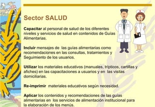 Sector SALUD
Capacitar al personal de salud de los diferentes
niveles y servicios de salud en contenidos de Guías
Alimentarias.

Incluir mensajes de las guías alimentarias como
recomendaciones en las consultas, tratamientos y
Seguimiento de los usuarios.

Utilizar los materiales educativos (manuales, trípticos, cartillas y
afiches) en las capacitaciones a usuarios y en las visitas
domiciliarias.

Re-imprimir materiales educativos según necesidad.

Aplicar los contenidos y recomendaciones de las guías
alimentarias en los servicios de alimentación institucional para
la elaboración de los menús.
 