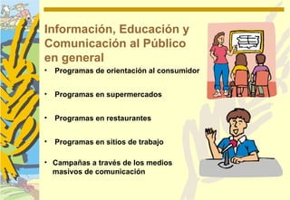Información, Educación y
Comunicación al Público
en general
•   Programas de orientación al consumidor


•   Programas en supermercados


•   Programas en restaurantes


•   Programas en sitios de trabajo

• Campañas a través de los medios
  masivos de comunicación
 