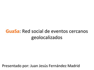GuaSa:	
  Red	
  social	
  de	
  eventos	
  cercanos	
  
                   geolocalizados	
  




Presentado	
  por:	
  Juan	
  Jesús	
  Fernández	
  Madrid	
  
 