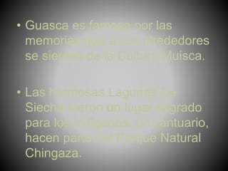 • Guasca es famosa por las
memorias que a sus alrededores
se sienten de la Cultura Muisca.
• Las hermosas Lagunas De
Siecha fueron un lugar sagrado
para los indígenas, un santuario,
hacen parte del Parque Natural
Chingaza.
 