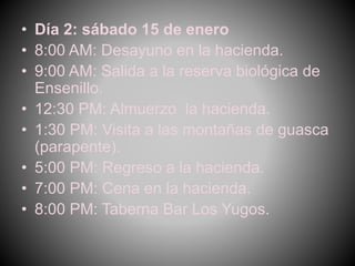 • Día 2: sábado 15 de enero
• 8:00 AM: Desayuno en la hacienda.
• 9:00 AM: Salida a la reserva biológica de
Ensenillo.
• 12:30 PM: Almuerzo la hacienda.
• 1:30 PM: Visita a las montañas de guasca
(parapente).
• 5:00 PM: Regreso a la hacienda.
• 7:00 PM: Cena en la hacienda.
• 8:00 PM: Taberna Bar Los Yugos.
 
