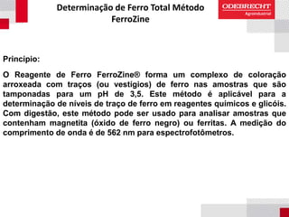 Determinação de Ferro Total Método
FerroZine
Princípio:
O Reagente de Ferro FerroZine® forma um complexo de coloração
arroxeada com traços (ou vestígios) de ferro nas amostras que são
tamponadas para um pH de 3,5. Este método é aplicável para a
determinação de níveis de traço de ferro em reagentes químicos e glicóis.
Com digestão, este método pode ser usado para analisar amostras que
contenham magnetita (óxido de ferro negro) ou ferritas. A medição do
comprimento de onda é de 562 nm para espectrofotômetros.
 