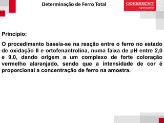 Determinação de Ferro Total
Princípio:
O procedimento baseia-se na reação entre o ferro no estado
de oxidação II e ortofenantrolina, numa faixa de pH entre 2,0
e 9,0, dando origem a um complexo de forte coloração
vermelho alaranjado, sendo que a intensidade de cor é
proporcional a concentração de ferro na amostra.
 