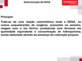 Determinação de DEHA
Princípio:
Trata-se de uma reação colorimétrica onde a DEHA, ou
outros sequestrantes de oxigênio, presentes na amostra,
reagem com o íon férrico, produzindo íons ferrosos em
quantidade equivalente à concentração de hidroquinona,
sendo detectado através da presença de coloração púrpura.
 