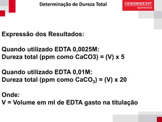 Determinação de Dureza Total
Expressão dos Resultados:
Quando utilizado EDTA 0,0025M:
Dureza total (ppm como CaCO3) = (V) x 5
Quando utilizado EDTA 0,01M:
Dureza total (ppm como CaCO3) = (V) x 20
Onde:
V = Volume em ml de EDTA gasto na titulação
 