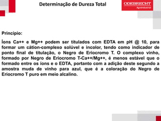Determinação de Dureza Total
Princípio:
Íons Ca++ e Mg++ podem ser titulados com EDTA em pH @ 10, para
formar um cátion-complexo solúvel e incolor, tendo como indicador de
ponto final de titulação, o Negro de Eriocromo T. O complexo vinho,
formado por Negro de Eriocromo T-Ca++/Mg++, é menos estável que o
formado entre os íons e o EDTA, portanto com a adição deste segundo a
amostra muda de vinho para azul, que é a coloração do Negro de
Eriocromo T puro em meio alcalino.
 