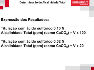 Determinação de Alcalinidade Total
Expressão dos Resultados:
Titulação com ácido sulfúrico 0,10 N:
Alcalinidade Total (ppm) (como CaCO3) = V x 100
Titulação com ácido sulfúrico 0,02 N:
Alcalinidade Total (ppm) (como CaCO3) = V x 20
 