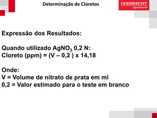 Determinação de Cloretos
Expressão dos Resultados:
Quando utilizado AgNO3 0,2 N:
Cloreto (ppm) = (V – 0,2 ) x 14,18
Onde:
V = Volume de nitrato de prata em ml
0,2 = Valor estimado para o teste em branco
 