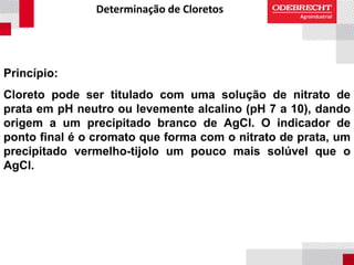 Determinação de Cloretos
Princípio:
Cloreto pode ser titulado com uma solução de nitrato de
prata em pH neutro ou levemente alcalino (pH 7 a 10), dando
origem a um precipitado branco de AgCl. O indicador de
ponto final é o cromato que forma com o nitrato de prata, um
precipitado vermelho-tijolo um pouco mais solúvel que o
AgCl.
 