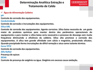 Determinação Analítica Extração e
Tratamento de Caldo
 Água de Alimentação Caldeira
pH
Controle de corrosão dos equipamentos.
Condutividade
Controle de corrosão e incrustações dos equipamentos.
Sílica URL
Controle de corrosão dos equipamentos. Agente corrosivo. Sílica baixa necessita de um gasto
maior de produtos químicos para manter dentro dos parâmetros operacionais do
equipamento e para manter a sílica baixa seria necessária o processo de descarga com muita
frequência diminuindo a eficiência da caldeira. Sílica alta promove a corrosão dos
equipamentos. A sílica tem grande afinidade com cálcio e magnésio, produzindo silicatos.
Quando precipitado forma incrustações de difícil remoção e atua como isolante térmico.
Ferro TPTZ
Controle de corrosão dos equipamentos.
Alfa-Naftol
Presença de açúcar.
DEHA
Controle de presença de oxigênio na água. Oxigênio em excesso causa oxidação.
 