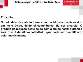 Determinação de Sílica Ultra Baixo Teor
Princípio:
O molibdato de amônio forma com o ácido silícico dissolvido
em meio ácido, ácido sílicomolíbdico, de cor amarela. O
produto de redução deste ácido com o amino naftol sulfônico
será o azul de sílico-molibdênio, que pode ser quantificado
colorimetricamente.
 