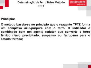 Determinação de Ferro Baixo Método
TPTZ
Princípio:
O método baseia-se no princípio que o reagente TPTZ forma
um complexo azul-púrpura com o ferro. O indicador é
combinado com um agente redutor que converte o ferro
férrico (ferro precipitado, suspenso ou ferrugem) para o
estado ferroso;
 