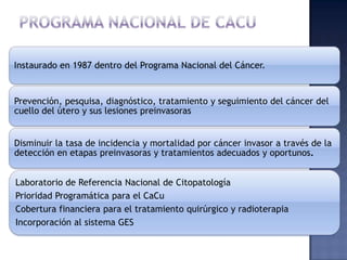 Instaurado en 1987 dentro del Programa Nacional del Cáncer.

Prevención, pesquisa, diagnóstico, tratamiento y seguimiento del cáncer del
cuello del útero y sus lesiones preinvasoras

Disminuir la tasa de incidencia y mortalidad por cáncer invasor a través de la
detección en etapas preinvasoras y tratamientos adecuados y oportunos.
Laboratorio de Referencia Nacional de Citopatología
Prioridad Programática para el CaCu
Cobertura financiera para el tratamiento quirúrgico y radioterapia
Incorporación al sistema GES

 