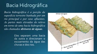 Bacia Hidrográfica
Bacia hidrográfica é a porção da
superfície terrestre banhada por um
rio principal e por seus afluentes.
As partes mais elevadas do relevo
em torno de uma bacia hidrográfica
são chamados divisores de águas.
 
