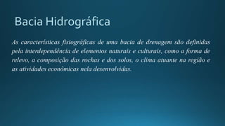 Bacia Hidrográfica
As características fisiográficas de uma bacia de drenagem são definidas
pela interdependência de elementos naturais e culturais, como a forma de
relevo, a composição das rochas e dos solos, o clima atuante na região e
as atividades econômicas nela desenvolvidas.
 
