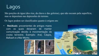 Lagos
• Residuais: provenientes de antigos mares
com os quais deixaram de manter
comunicação devido à movimentação da
crosta terrestre. Exemplo: Aral, Cáspio,
Balkash e o Mar Morto.
São porções de água (dos rios, da chuva e das geleiras), que não escoam pela superfície,
mas se depositam nas depressões do terreno.
Os lagos podem ser classificados quanto à origem em:
 