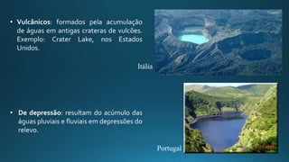 • Vulcânicos: formados pela acumulação
de águas em antigas crateras de vulcões.
Exemplo: Crater Lake, nos Estados
Unidos.
• De depressão: resultam do acúmulo das
águas pluviais e fluviais em depressões do
relevo.
Itália
Portugal
 