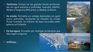• Tectônicos: formam-se nas grandes fendas tectônicas,
são em geral estreitos e profundos. Exemplo: Alberto,
Malawi eTanganica (Mricanos), e o Baikal, na Rússia.
• De erosão: formados em antigas depressões em geral
pouco profundas, resultando do trabalho de erosão
fluvial. Exemplo: os milhares de lagos escavados pelas
geleiras na Finlândia.
• De barragens: formados por restingas ou barreiras que
dão origem a lagunas.
• Artificiais.
 
