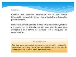 Redacte una pequeña información en la que brinde
información general del tema y las actividades a desarrollar
posteriormente.
No hay que olvidar que este espacio sirve para animar, motivar
e incentivar a los estudiantes, de paso esto le sirve para
acercarse a él y abrirle los espacios en la búsqueda del
conocimiento.
INTRODUCCIÓN
Esta guía pretende ayudarle a mejorar su comprensión y desarrollar
habilidades para diagnosticar las necesidades en el proceso de
formación de los alumnos en las diferentes áreas…
 