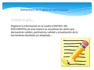 Registrar la información en el cuadro CONTROL DEL
DOCUMENTO; de esta manera se actualizan los datos que
demuestran validez, pertinencia, calidad y actualización de la
herramienta diseñada y/o adoptada…
 