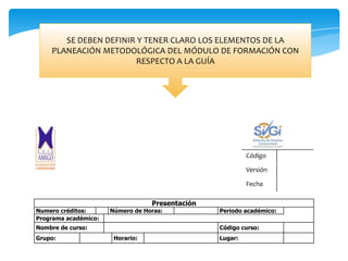 Guía de aprendizaje para el estudiante
Código
Versión
Fecha
Presentación
Numero créditos: Número de Horas: Periodo académico:
Programa académico:
Nombre de curso: Código curso:
Grupo: Horario: Lugar:
SE DEBEN DEFINIR Y TENER CLARO LOS ELEMENTOS DE LA
PLANEACIÓN METODOLÓGICA DEL MÓDULO DE FORMACIÓN CON
RESPECTO A LA GUÍA
 