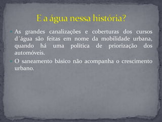  As grandes canalizações e coberturas dos cursos
d´água são feitas em nome da mobilidade urbana,
quando há uma política de priorização dos
automóveis.
 O saneamento básico não acompanha o crescimento
urbano.
 