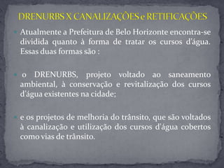  Atualmente a Prefeitura de Belo Horizonte encontra-se
dividida quanto à forma de tratar os cursos d’água.
Essas duas formas são :
 o DRENURBS, projeto voltado ao saneamento
ambiental, à conservação e revitalização dos cursos
d’água existentes na cidade;
 e os projetos de melhoria do trânsito, que são voltados
à canalização e utilização dos cursos d'água cobertos
como vias de trânsito.
 