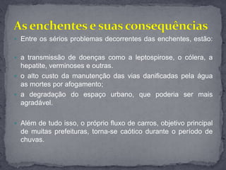  Entre os sérios problemas decorrentes das enchentes, estão:
 a transmissão de doenças como a leptospirose, o cólera, a
hepatite, verminoses e outras.
 o alto custo da manutenção das vias danificadas pela água
as mortes por afogamento;
 a degradação do espaço urbano, que poderia ser mais
agradável.
 Além de tudo isso, o próprio fluxo de carros, objetivo principal
de muitas prefeituras, torna-se caótico durante o período de
chuvas.
 