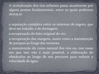  A revitalização dos rios urbanos passa atualmente por
alguns pontos fundamentais, entre os quais podemos
destacar:
 a separação completa entre os sistemas de esgoto, que
deve ser tratado, e de drenagem;
 a recuperação do leito original do rio;
 a recuperação das margens, assim como a manutenção
de parques ao longo das mesmas;
 a manutenção do curso natural dos rios ou, nos casos
em que isso não é mais possível, a elaboração de
obstáculos ao longo de seu percurso para reduzir a
velocidade da água.
 