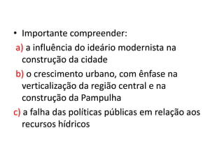 • Importante compreender:
a) a influência do ideário modernista na
construção da cidade
b) o crescimento urbano, com ênfase na
verticalização da região central e na
construção da Pampulha
c) a falha das políticas públicas em relação aos
recursos hídricos
 