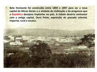 • Belo Horizonte foi construída entre 1894 e 1897 para ser a nova
capital de Minas Gerais e o símbolo da civilização e do progresso que
a República desejava implantar no país. A cidade deveria contrastar
com a antiga capital, Ouro Preto, expressão do passado colonial,
imperial, rural e arcaico.
 
