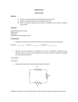 LABORATORIO #1
CIRCUITO SERIE
Objetivos:
Verificar, de manera práctica, las características del circuito serie.
Observar el comportamiento de las magnitudes eléctricas.
Medir la resistencia equivalente del circuito y compararla con los valores calculados
teóricamente.
Materiales
Resistencias 47Ω, 100Ω , 330 Ω
Batería de 9 V
Protoboard
Cables de conexión para puentes #20
Procedimiento
1-

Configure el multímetro como óhmetro. Mida el valor real de cada una de las resistencias

R1 (47 Ω)= ____________

2-

R2(100 Ω) = _____________R3 (300 Ω) = _____________

Seleccione las tres resistencias y conéctelas en serie. Con el multímetro configurado como
óhmetro, mida la resistencia total o equivalente. No conecte la batería. Compare el resultado
con el obtenido teóricamente.

RT (calculada) =
RT (medida) =
3-

Complete el circuito en serie alimentándolo mediante la batería

Configure el multímetro como voltímetro para CC. Mida la caída de voltaje a través de cada resistencia.

 