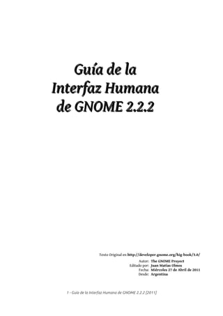 Guía de la
Interfaz Humana
 de GNOME 2.2.2




                    Texto Original en http://developer.gnome.org/hig-book/3.0/
                                            Autor:   The GNOME Proyect
                                      Editado por:   Juan Matías Olmos
                                            Fecha:   Miércoles 27 de Abril de 2011
                                           Desde:    Argentina



  1 - Guía de la Interfaz Humana de GNOME 2.2.2 [2011]
 