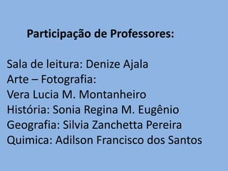 Participação de Professores:

Sala de leitura: Denize Ajala
Arte – Fotografia:
Vera Lucia M. Montanheiro
História: Sonia Regina M. Eugênio
Geografia: Silvia Zanchetta Pereira
Quimica: Adilson Francisco dos Santos
 