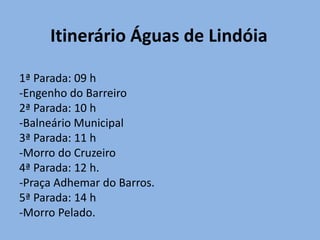 Itinerário Águas de Lindóia

1ª Parada: 09 h
-Engenho do Barreiro
2ª Parada: 10 h
-Balneário Municipal
3ª Parada: 11 h
-Morro do Cruzeiro
4ª Parada: 12 h.
-Praça Adhemar do Barros.
5ª Parada: 14 h
-Morro Pelado.
 