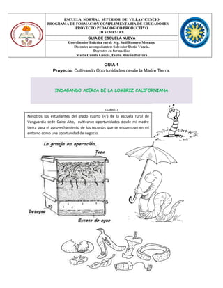 ESCUELA NORMAL SUPERIOR DE VILLAVICENCIO
PROGRAMA DE FORMACIÓN COMPLEMENTARIA DE EDUCADORES
PROYECTO PEDAGOGICO PRODUCTIVO
III SEMESTRE
GUIA DE ESCUELA NUEVA
Coordinador Práctica rural: Mg. Saúl Romero Morales.
Docentes acompañantes: Salvador Darío Varela.
Docentes en formación:
María Camila García, Evelin Rincón Herrera
GUIA 1
Proyecto: Cultivando Oportunidades desde la Madre Tierra.
INDAGANDO ACERCA DE LA LOMBRIZ CALIFORNIANA
CUARTO
Nosotros los estudiantes del grado cuarto (4°) de la escuela rural de
Vanguardia sede Cairo Alto, cultivaran oportunidades desde mi madre
tierra para el aprovechamiento de los recursos que se encuentran en mi
entorno como una oportunidad de negocio.
 