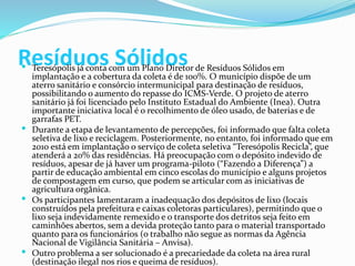 Resíduos Sólidos Teresópolis já conta com um Plano Diretor de Resíduos Sólidos em
implantação e a cobertura da coleta é de 100%. O município dispõe de um
aterro sanitário e consórcio intermunicipal para destinação de resíduos,
possibilitando o aumento do repasse do ICMS-Verde. O projeto de aterro
sanitário já foi licenciado pelo Instituto Estadual do Ambiente (Inea). Outra
importante iniciativa local é o recolhimento de óleo usado, de baterias e de
garrafas PET.
 Durante a etapa de levantamento de percepções, foi informado que falta coleta
seletiva de lixo e reciclagem. Posteriormente, no entanto, foi informado que em
2010 está em implantação o serviço de coleta seletiva “Teresópolis Recicla”, que
atenderá a 20% das residências. Há preocupação com o depósito indevido de
resíduos, apesar de já haver um programa-piloto (“Fazendo a Diferença”) a
partir de educação ambiental em cinco escolas do município e alguns projetos
de compostagem em curso, que podem se articular com as iniciativas de
agricultura orgânica.
 Os participantes lamentaram a inadequação dos depósitos de lixo (locais
construídos pela prefeitura e caixas coletoras particulares), permitindo que o
lixo seja indevidamente remexido e o transporte dos detritos seja feito em
caminhões abertos, sem a devida proteção tanto para o material transportado
quanto para os funcionários (o trabalho não segue as normas da Agência
Nacional de Vigilância Sanitária – Anvisa).
 Outro problema a ser solucionado é a precariedade da coleta na área rural
(destinação ilegal nos rios e queima de resíduos).
 